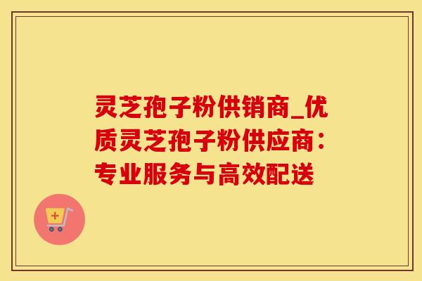 灵芝孢子粉供销商_优质灵芝孢子粉供应商：专业服务与高效配送