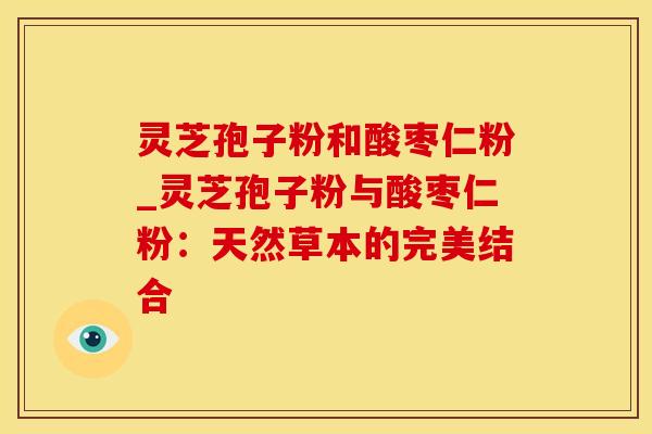 灵芝孢子粉和酸枣仁粉_灵芝孢子粉与酸枣仁粉：天然草本的完美结合
