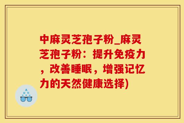 中麻灵芝孢子粉_麻灵芝孢子粉:提升免疫力,改善,增强记忆力的天然健康选择) 中麻灵芝孢子粉_麻灵芝孢子粉:提升免疫力,改善,增强记忆力的天然健康选择)