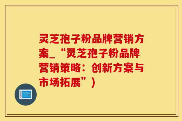 灵芝孢子粉品牌营销方案_“灵芝孢子粉品牌营销策略:创新方案与市场拓展”) 灵芝孢子粉品牌营销方案_“灵芝孢子粉品牌营销策略:创新方案与市场拓展”)