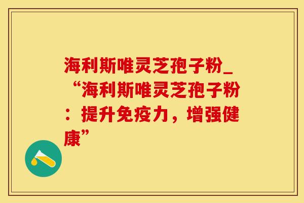 海利斯唯灵芝孢子粉_“海利斯唯灵芝孢子粉：提升免疫力，增强健康”