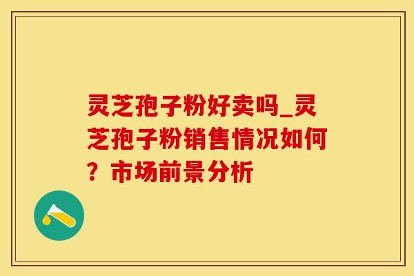 灵芝孢子粉好卖吗_灵芝孢子粉销售情况如何？市场前景分析