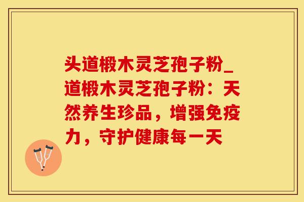头道椴木灵芝孢子粉_道椴木灵芝孢子粉:天然养生珍品,增强免疫力,守护健康每一天 头道椴木灵芝孢子粉_道椴木灵芝孢子粉:天然养生珍品,增强免疫力,守护健康每一天