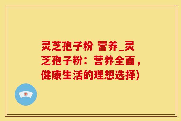 灵芝孢子粉 营养_灵芝孢子粉：营养全面，健康生活的理想选择)