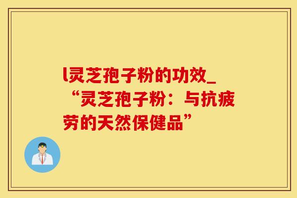 l灵芝孢子粉的功效_“灵芝孢子粉：与抗疲劳的天然保健品”