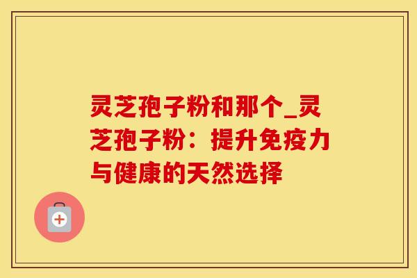 灵芝孢子粉和那个_灵芝孢子粉：提升免疫力与健康的天然选择