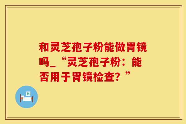 和灵芝孢子粉能做胃镜吗_“灵芝孢子粉：能否用于胃镜检查？”