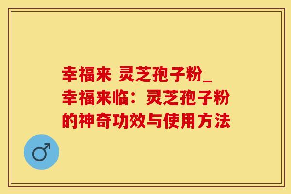 幸福来 灵芝孢子粉_幸福来临：灵芝孢子粉的神奇功效与使用方法