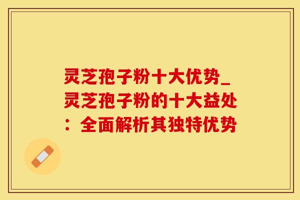 灵芝孢子粉十大优势_灵芝孢子粉的十大益处：全面解析其独特优势