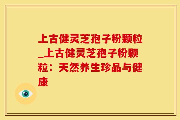 上古健灵芝孢子粉颗粒_上古健灵芝孢子粉颗粒：天然养生珍品与健康