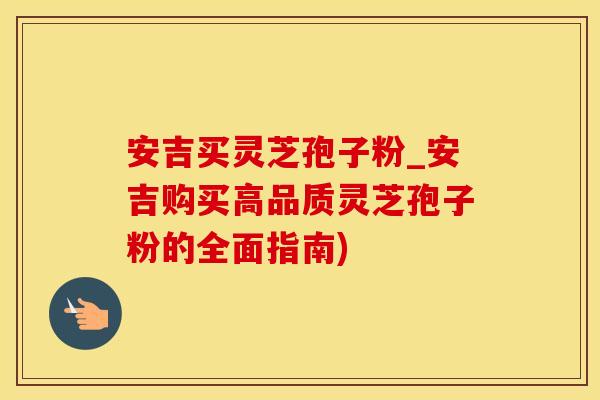 安吉买灵芝孢子粉_安吉购买高品质灵芝孢子粉的全面指南)