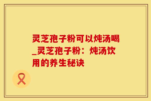 灵芝孢子粉可以炖汤喝_灵芝孢子粉：炖汤饮用的养生秘诀