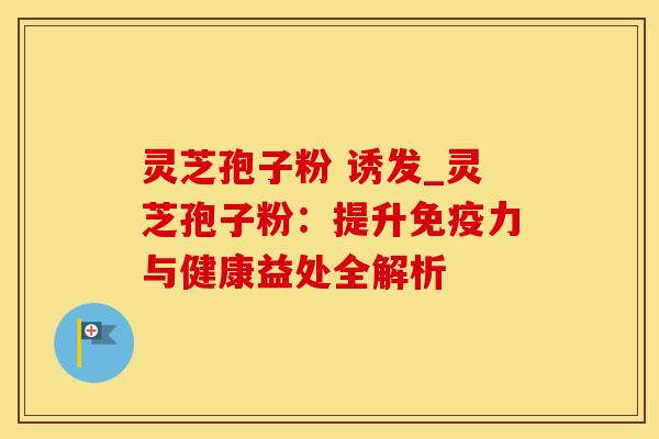灵芝孢子粉 诱发_灵芝孢子粉:提升免疫力与健康益处全解析 灵芝孢子粉 诱发_灵芝孢子粉:提升免疫力与健康益处全解析