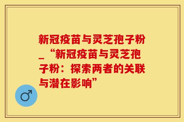 新冠疫苗与灵芝孢子粉_“新冠疫苗与灵芝孢子粉：探索两者的关联与潜在影响”