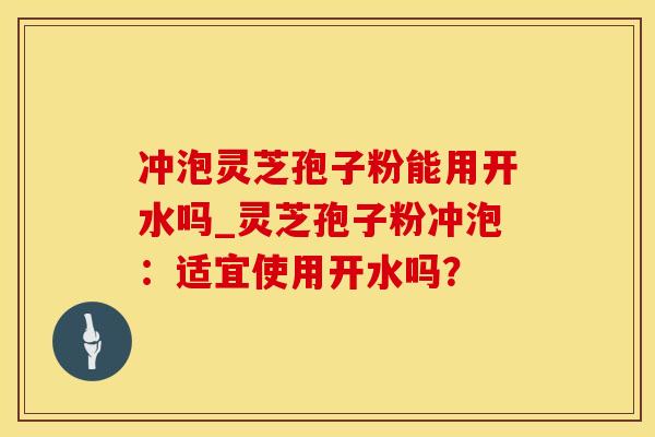 冲泡灵芝孢子粉能用开水吗_灵芝孢子粉冲泡：适宜使用开水吗？