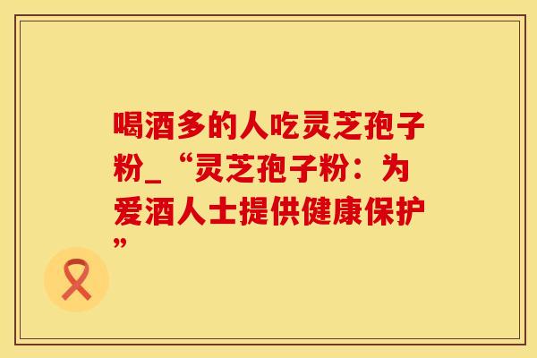 喝酒多的人吃灵芝孢子粉_“灵芝孢子粉：为爱酒人士提供健康保护”