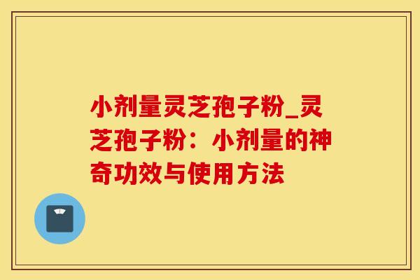 小剂量灵芝孢子粉_灵芝孢子粉:小剂量的神奇功效与使用方法 小剂量灵芝孢子粉_灵芝孢子粉:小剂量的神奇功效与使用方法