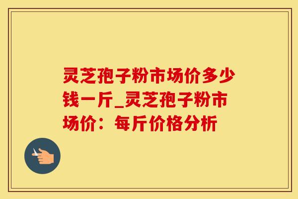 灵芝孢子粉市场价多少钱一斤_灵芝孢子粉市场价：每斤价格分析