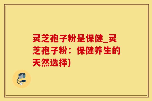 灵芝孢子粉是保健_灵芝孢子粉:保健养生的天然选择) 灵芝孢子粉是保健_灵芝孢子粉:保健养生的天然选择)