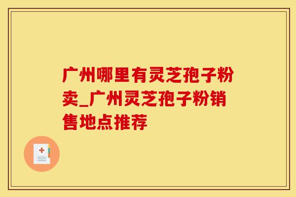 广州哪里有灵芝孢子粉卖_广州灵芝孢子粉销售地点推荐