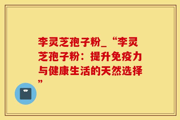 李灵芝孢子粉_“李灵芝孢子粉：提升免疫力与健康生活的天然选择”