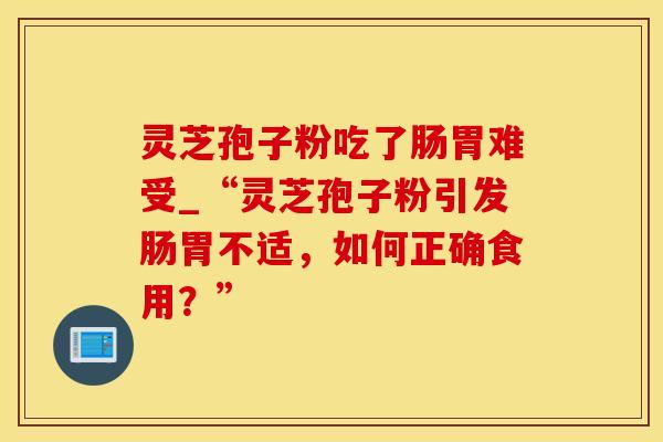 灵芝孢子粉吃了肠胃难受_“灵芝孢子粉引发肠胃不适，如何正确食用？”