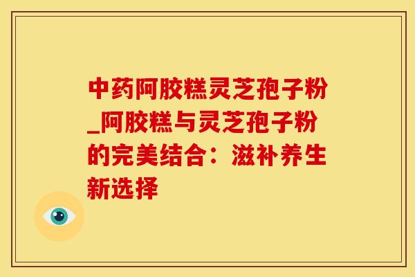 阿胶糕灵芝孢子粉_阿胶糕与灵芝孢子粉的完美结合：滋补养生新选择