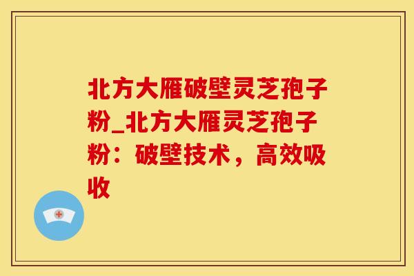 北方大雁破壁灵芝孢子粉_北方大雁灵芝孢子粉：破壁技术，高效吸收