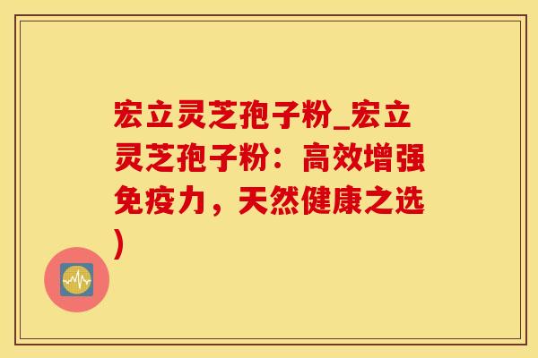 宏立灵芝孢子粉_宏立灵芝孢子粉：高效增强免疫力，天然健康之选)
