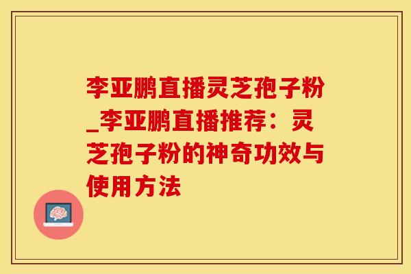 李亚鹏直播灵芝孢子粉_李亚鹏直播推荐：灵芝孢子粉的神奇功效与使用方法