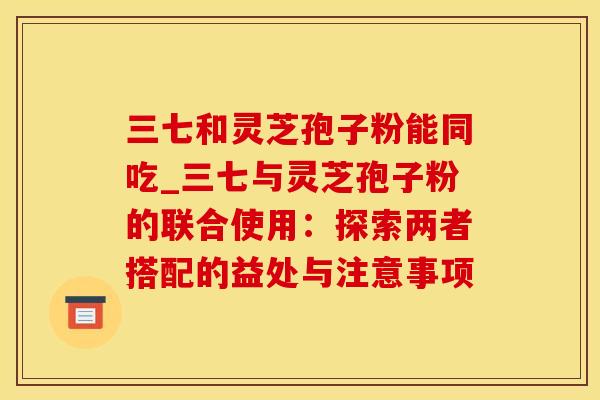 三七和灵芝孢子粉能同吃_三七与灵芝孢子粉的联合使用：探索两者搭配的益处与注意事项