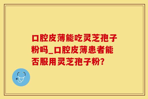 口腔皮薄能吃灵芝孢子粉吗_口腔皮薄患者能否服用灵芝孢子粉？