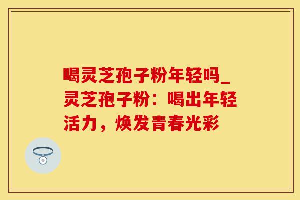 喝灵芝孢子粉年轻吗_灵芝孢子粉：喝出年轻活力，焕发青春光彩