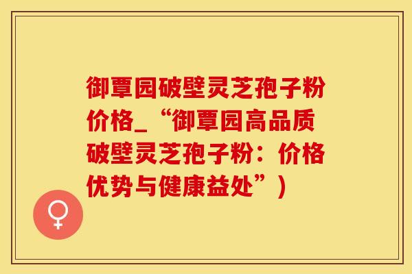 御覃园破壁灵芝孢子粉价格_“御覃园高品质破壁灵芝孢子粉：价格优势与健康益处”)