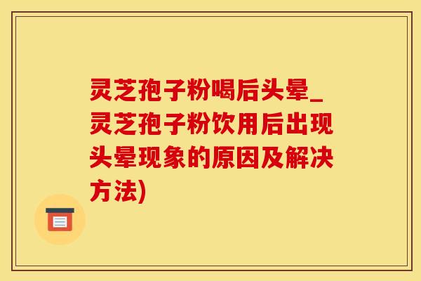 灵芝孢子粉喝后头晕_灵芝孢子粉饮用后出现头晕现象的原因及解决方法)
