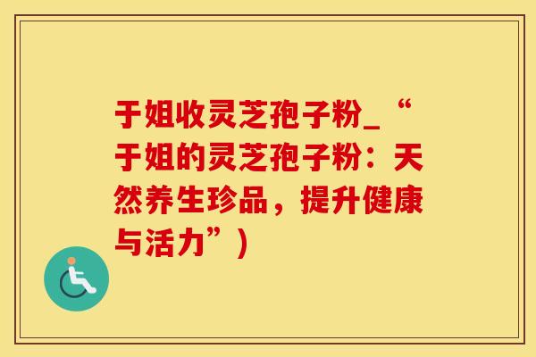 于姐收灵芝孢子粉_“于姐的灵芝孢子粉：天然养生珍品，提升健康与活力”)
