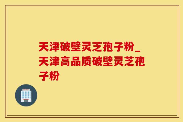 天津破壁灵芝孢子粉_天津高品质破壁灵芝孢子粉