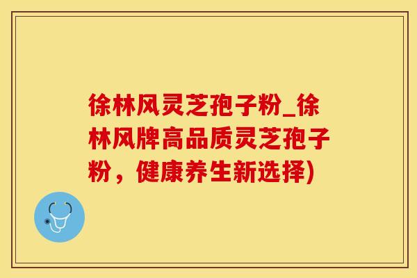 徐林风灵芝孢子粉_徐林风牌高品质灵芝孢子粉,健康养生新选择) 徐林风灵芝孢子粉_徐林风牌高品质灵芝孢子粉,健康养生新选择)
