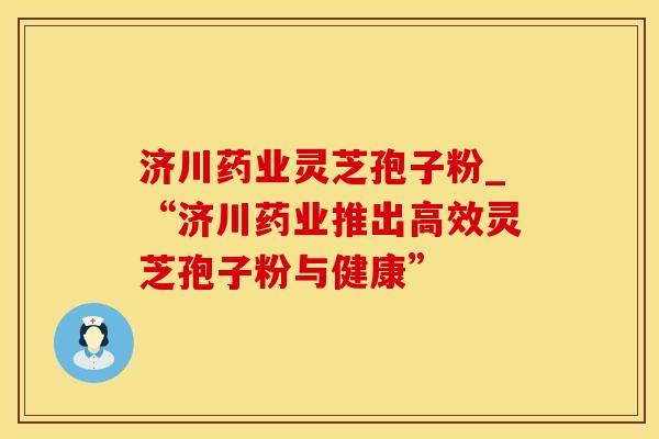 济川药业灵芝孢子粉_“济川药业推出高效灵芝孢子粉与健康”