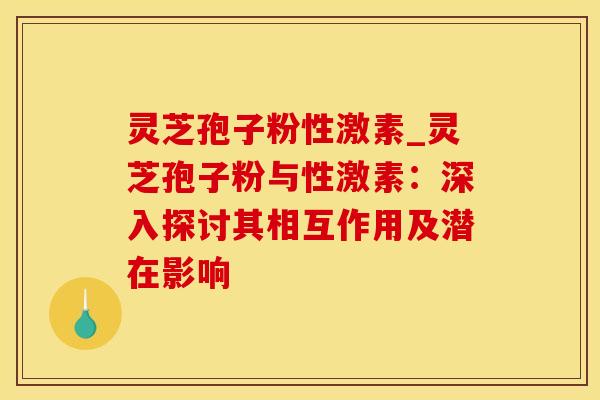 灵芝孢子粉性激素_灵芝孢子粉与性激素:深入探讨其相互作用及潜在影响 灵芝孢子粉性激素_灵芝孢子粉与性激素:深入探讨其相互作用及潜在影响