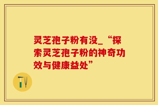 灵芝孢子粉有没_“探索灵芝孢子粉的神奇功效与健康益处”