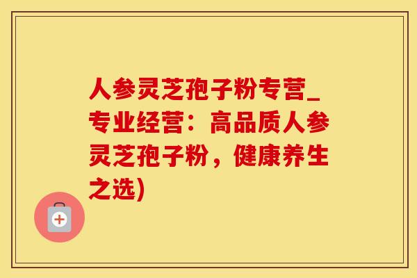 人参灵芝孢子粉专营_专业经营：高品质人参灵芝孢子粉，健康养生之选)