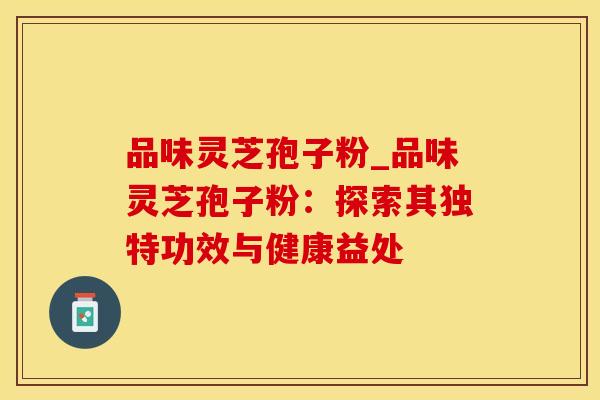品味灵芝孢子粉_品味灵芝孢子粉：探索其独特功效与健康益处