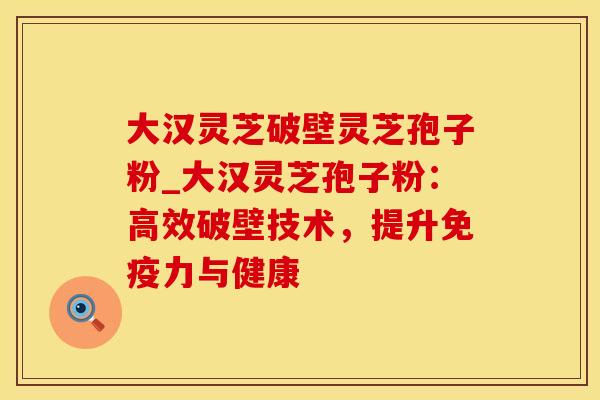 大汉灵芝破壁灵芝孢子粉_大汉灵芝孢子粉：高效破壁技术，提升免疫力与健康
