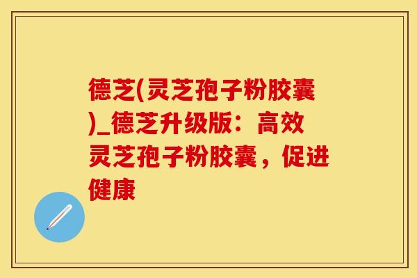 德芝(灵芝孢子粉胶囊)_德芝升级版：高效灵芝孢子粉胶囊，促进健康