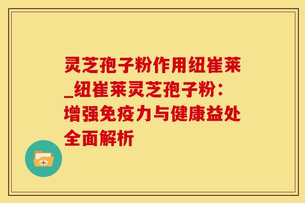 灵芝孢子粉作用纽崔莱_纽崔莱灵芝孢子粉：增强免疫力与健康益处全面解析