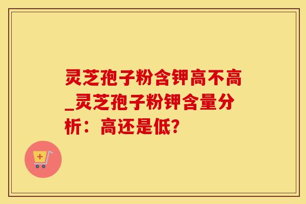 灵芝孢子粉含钾高不高_灵芝孢子粉钾含量分析：高还是低？