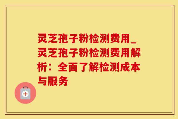 灵芝孢子粉检测费用_灵芝孢子粉检测费用解析：全面了解检测成本与服务