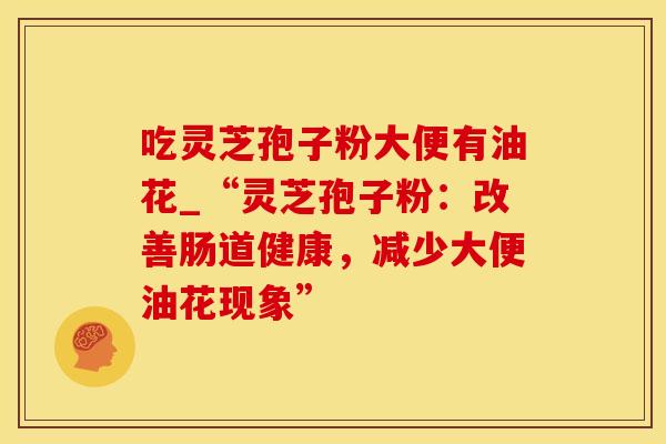 吃灵芝孢子粉大便有油花_“灵芝孢子粉：改善肠道健康，减少大便油花现象”