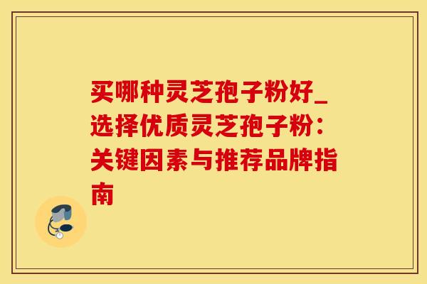 买哪种灵芝孢子粉好_选择优质灵芝孢子粉：关键因素与推荐品牌指南